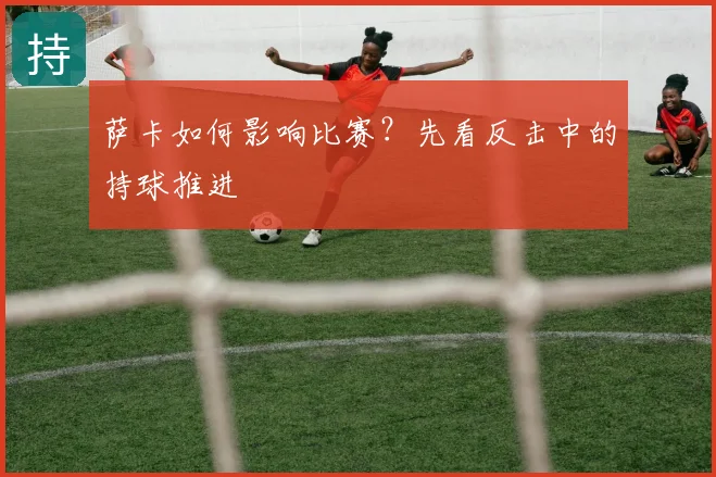 萨卡如何影响比赛？先看反击中的持球推进
